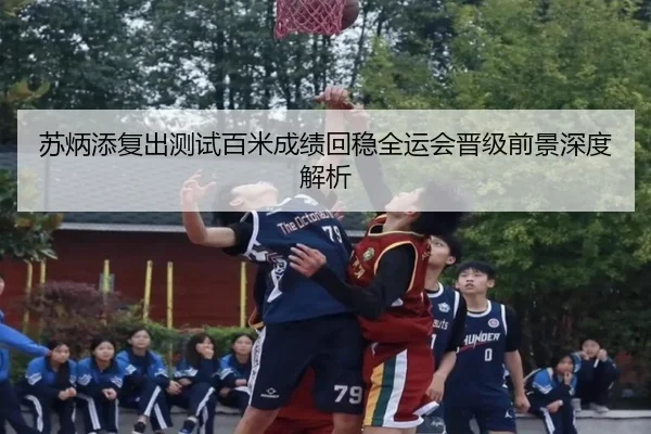 苏炳添复出测试百米成绩回稳全运会晋级前景深度解析